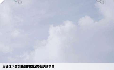 自媒体内容创作如何带动男性护肤销售
