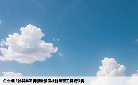 企业组织社群学习有哪些微信社群运营工具或软件