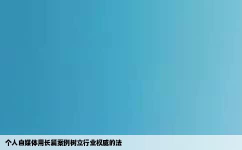个人自媒体用长篇案例树立行业权威的法