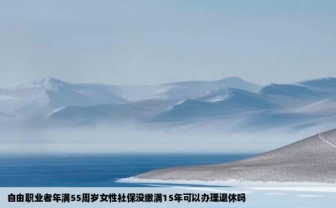自由职业者年满55周岁女性社保没缴满15年可以办理退休吗