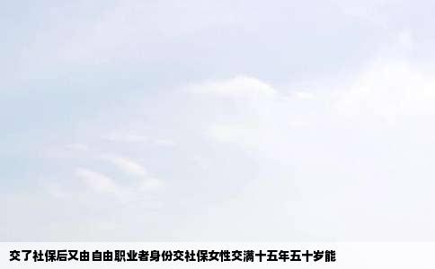 交了社保后又由自由职业者身份交社保女性交满十五年五十岁能