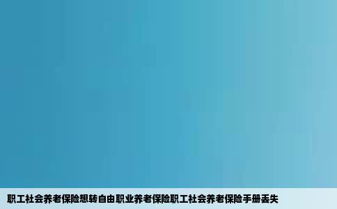 职工社会养老保险想转自由职业养老保险职工社会养老保险手册丢失