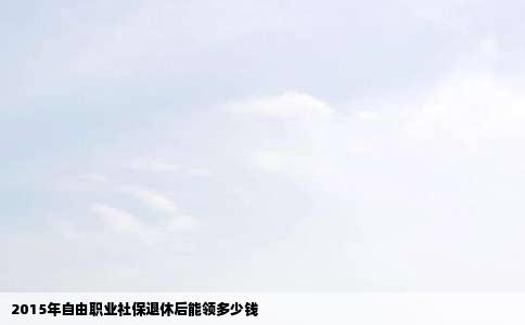 2015年自由职业社保退休后能领多少钱