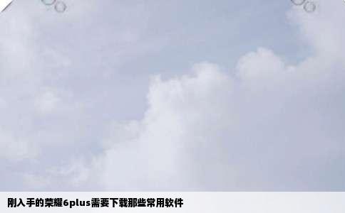 刚入手的荣耀6plus需要下载那些常用软件