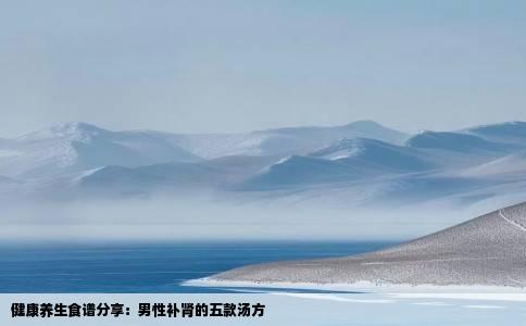 健康养生食谱分享：男性补肾的五款汤方