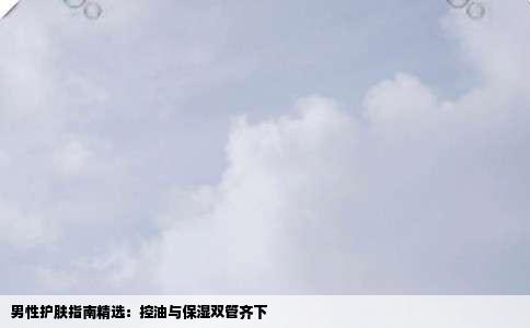 男性护肤指南精选：控油与保湿双管齐下