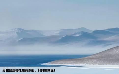 男性健康慢性疲劳识别，何时需就医？