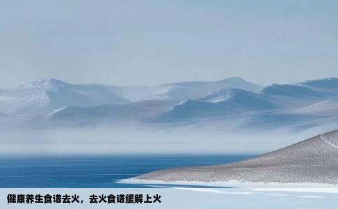 健康养生食谱去火，去火食谱缓解上火