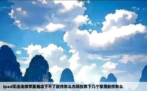 Ipad无法连接苹果商店下不了软件怎么办现在想下几个常用软件怎么