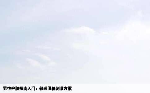 男性护肤指南入门：敏感肌低刺激方案