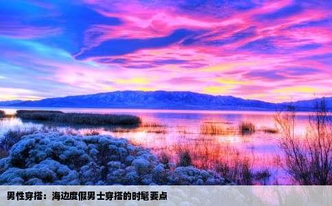 男性穿搭：海边度假男士穿搭的时髦要点