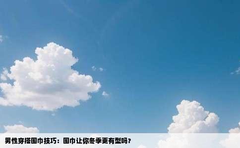 男性穿搭围巾技巧：围巾让你冬季更有型吗？